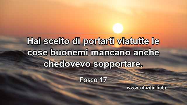“Hai scelto di portarti viatutte le cose buonemi mancano anche chedovevo sopportare.”