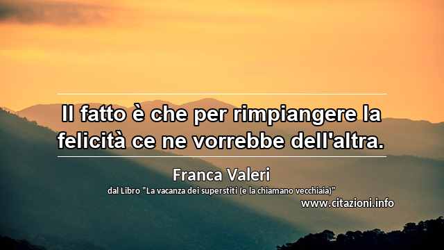 “Il fatto è che per rimpiangere la felicità ce ne vorrebbe dell'altra.”