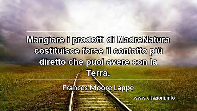 “Mangiare i prodotti di MadreNatura costituisce forse il contatto più diretto che puoi avere con la Terra.”