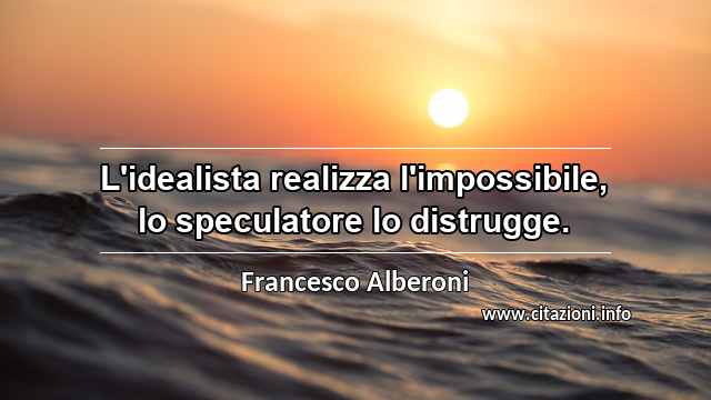 “L'idealista realizza l'impossibile, lo speculatore lo distrugge.”