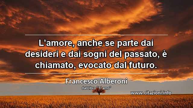 “L’amore, anche se parte dai desideri e dai sogni del passato, è chiamato, evocato dal futuro.”