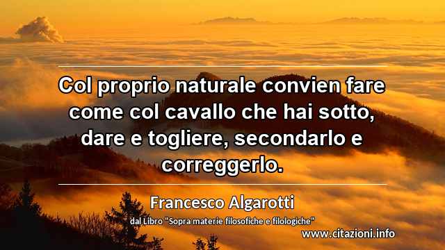 “Col proprio naturale convien fare come col cavallo che hai sotto, dare e togliere, secondarlo e correggerlo.”