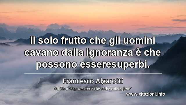 “Il solo frutto che gli uomini cavano dalla ignoranza è che possono esseresuperbi.”