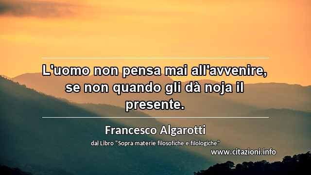 “L'uomo non pensa mai all'avvenire, se non quando gli dà noja il presente.”