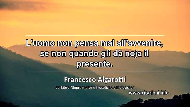 “L'uomo non pensa mai all'avvenire, se non quando gli dà noja il presente.”