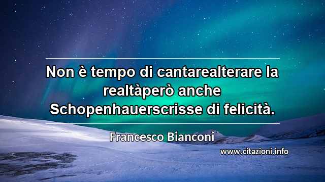 “Non è tempo di cantarealterare la realtàperò anche Schopenhauerscrisse di felicità.”