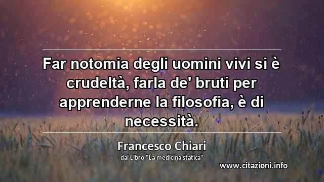 “Far notomia degli uomini vivi si è crudeltà, farla de' bruti per apprenderne la filosofia, è di necessità.”