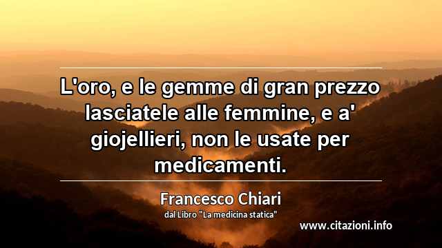 “L'oro, e le gemme di gran prezzo lasciatele alle femmine, e a' giojellieri, non le usate per medicamenti.”