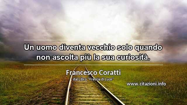 “Un uomo diventa vecchio solo quando non ascolta più la sua curiosità.”