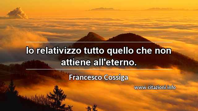 “Io relativizzo tutto quello che non attiene all'eterno.”