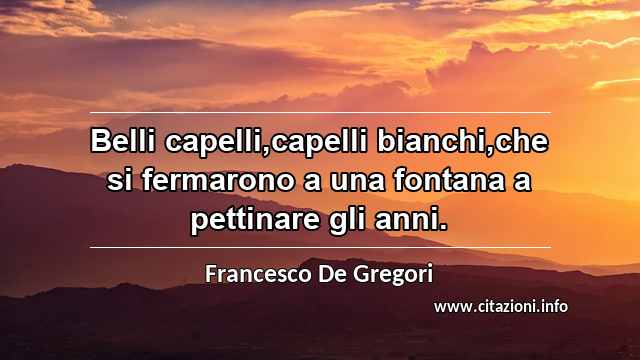 “Belli capelli,capelli bianchi,che si fermarono a una fontana a pettinare gli anni.”