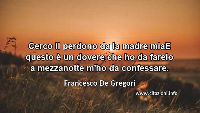 “Cerco il perdono da la madre miaE questo è un dovere che ho da fareIo a mezzanotte m'ho da confessare.”