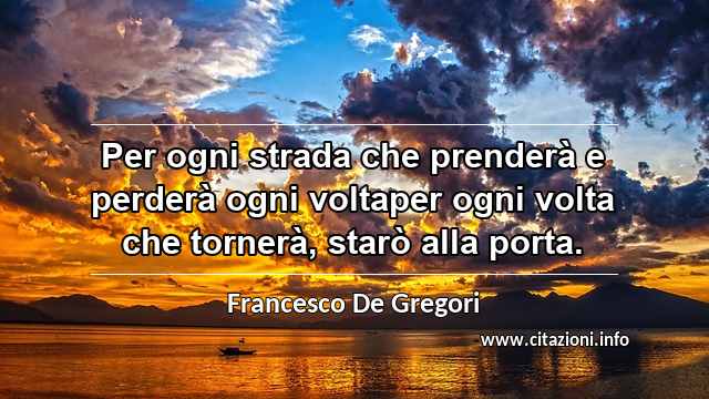 “Per ogni strada che prenderà e perderà ogni voltaper ogni volta che tornerà, starò alla porta.”