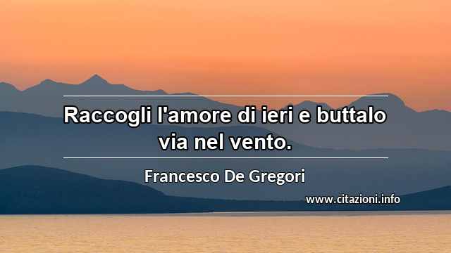 “Raccogli l'amore di ieri e buttalo via nel vento.”