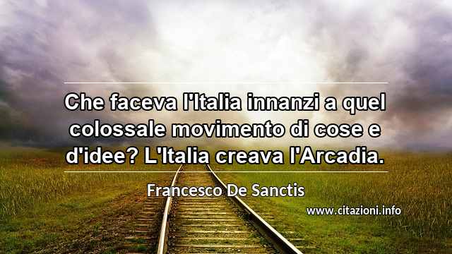 “Che faceva l'Italia innanzi a quel colossale movimento di cose e d'idee? L'Italia creava l'Arcadia.”