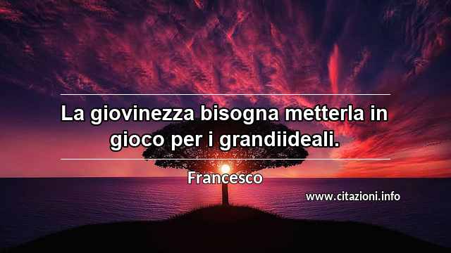 “La giovinezza bisogna metterla in gioco per i grandiideali.”
