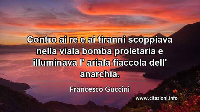 “Contro ai re e ai tiranni scoppiava nella viala bomba proletaria e illuminava l' ariala fiaccola dell' anarchia.”