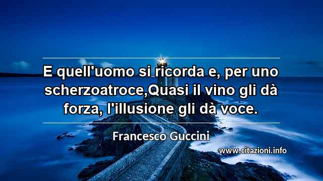 “E quell'uomo si ricorda e, per uno scherzoatroce,Quasi il vino gli dà forza, l'illusione gli dà voce.”