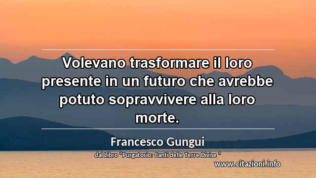 “Volevano trasformare il loro presente in un futuro che avrebbe potuto sopravvivere alla loro morte.”