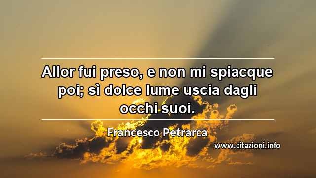 “Allor fui preso, e non mi spiacque poi; sì dolce lume uscia dagli occhi suoi.”