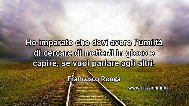 “Ho imparato che devi avere l’umiltà di cercare di metterti in gioco e capire, se vuoi parlare agli altri.”