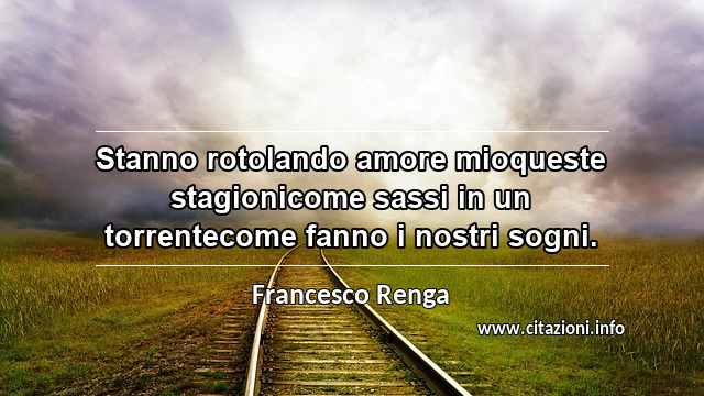 “Stanno rotolando amore mioqueste stagionicome sassi in un torrentecome fanno i nostri sogni.”