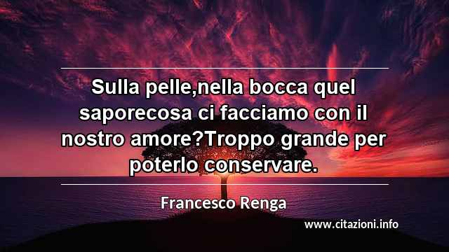 “Sulla pelle,nella bocca quel saporecosa ci facciamo con il nostro amore?Troppo grande per poterlo conservare.”