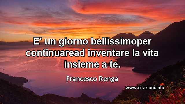 “E' un giorno bellissimoper continuaread inventare la vita insieme a te.”