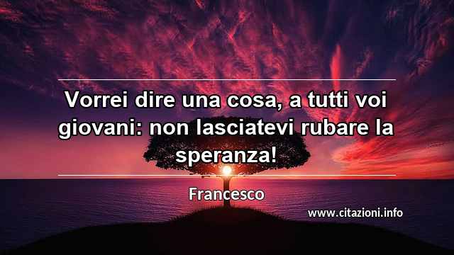 “Vorrei dire una cosa, a tutti voi giovani: non lasciatevi rubare la speranza!”