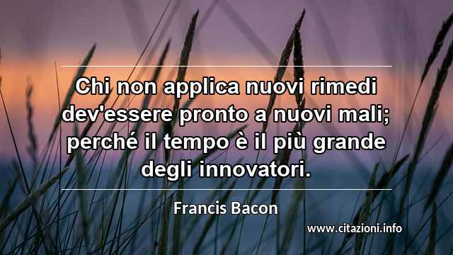 “Chi non applica nuovi rimedi dev'essere pronto a nuovi mali; perché il tempo è il più grande degli innovatori.”