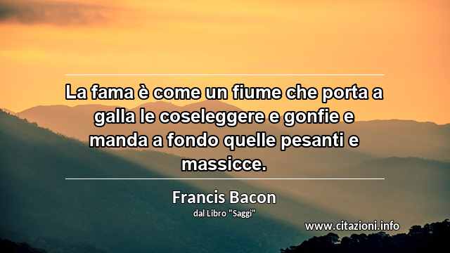 “La fama è come un fiume che porta a galla le coseleggere e gonfie e manda a fondo quelle pesanti e massicce.”