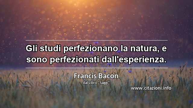 “Gli studi perfezionano la natura, e sono perfezionati dall'esperienza.”