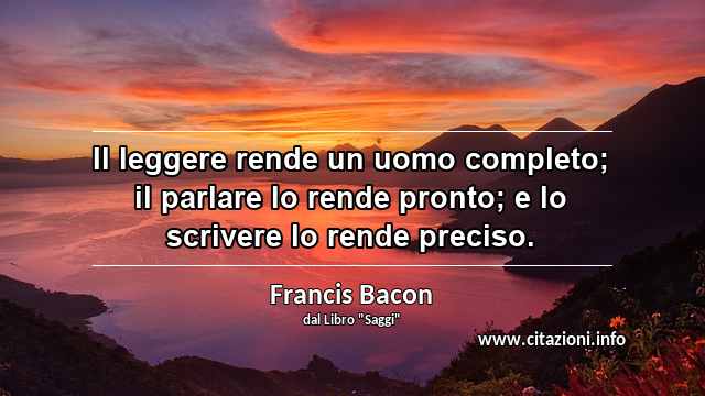 “Il leggere rende un uomo completo; il parlare lo rende pronto; e lo scrivere lo rende preciso.”