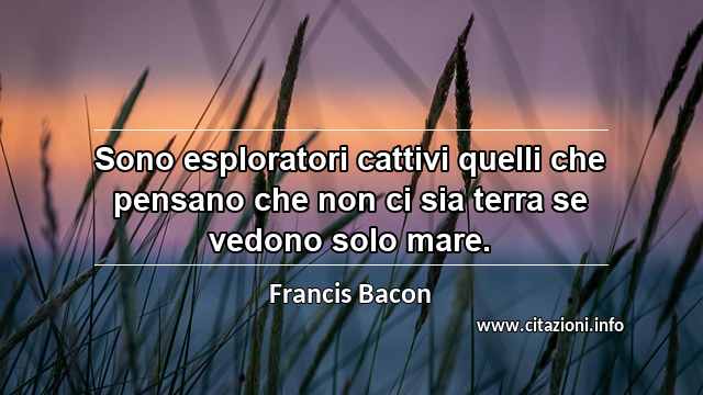 “Sono esploratori cattivi quelli che pensano che non ci sia terra se vedono solo mare.”