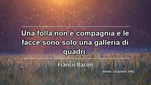 “Una folla non è compagnia e le facce sono solo una galleria di quadri.”