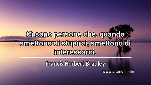 “Ci sono persone che, quando smettono di stupirci, smettono di interessarci.”