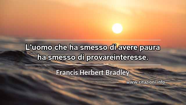 “L'uomo che ha smesso di avere paura ha smesso di provareinteresse.”