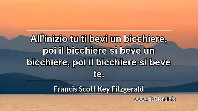 “All'inizio tu ti bevi un bicchiere, poi il bicchiere si beve un bicchiere, poi il bicchiere si beve te.”