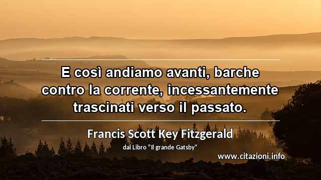 “E così andiamo avanti, barche contro la corrente, incessantemente trascinati verso il passato.”