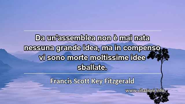 “Da un'assemblea non è mai nata nessuna grande idea, ma in compenso vi sono morte moltissime idee sballate.”