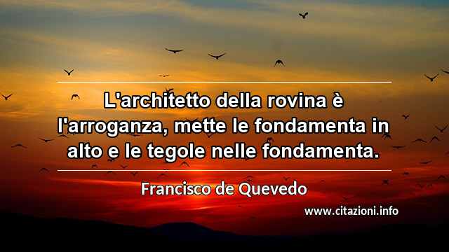 “L'architetto della rovina è l'arroganza, mette le fondamenta in alto e le tegole nelle fondamenta.”