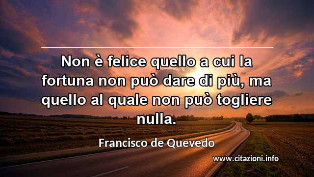 “Non è felice quello a cui la fortuna non può dare di più, ma quello al quale non può togliere nulla.”