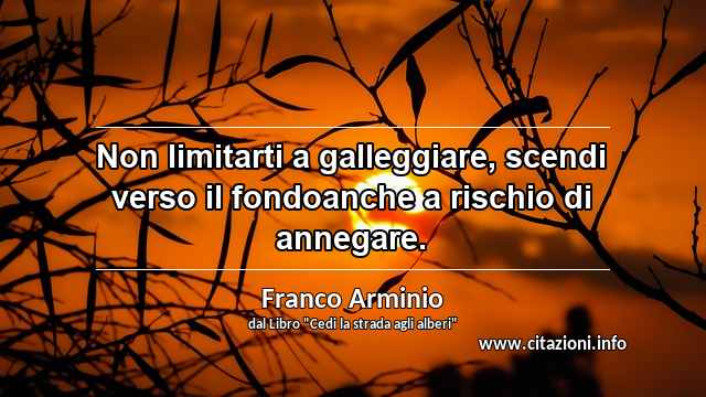 “Non limitarti a galleggiare, scendi verso il fondoanche a rischio di annegare.”