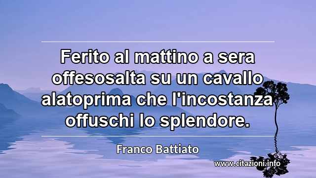 “Ferito al mattino a sera offesosalta su un cavallo alatoprima che l'incostanza offuschi lo splendore.”