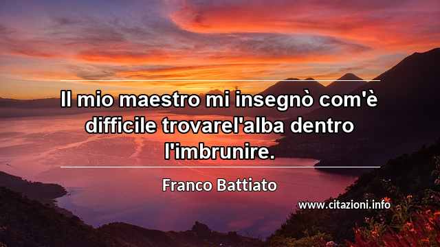 “Il mio maestro mi insegnò com'è difficile trovarel'alba dentro l'imbrunire.”