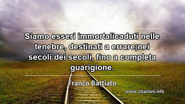 “Siamo esseri immortalicaduti nelle tenebre, destinati a errare;nei secoli dei secoli, fino a completa guarigione.”