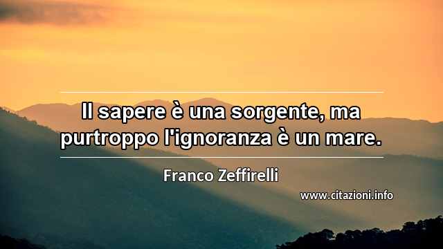 “Il sapere è una sorgente, ma purtroppo l'ignoranza è un mare.”