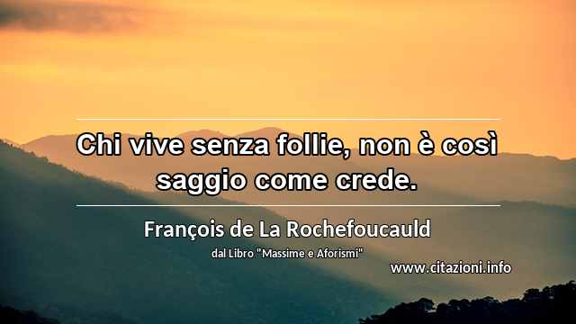 “Chi vive senza follie, non è così saggio come crede.”