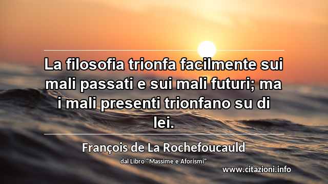 “La filosofia trionfa facilmente sui mali passati e sui mali futuri; ma i mali presenti trionfano su di lei.”