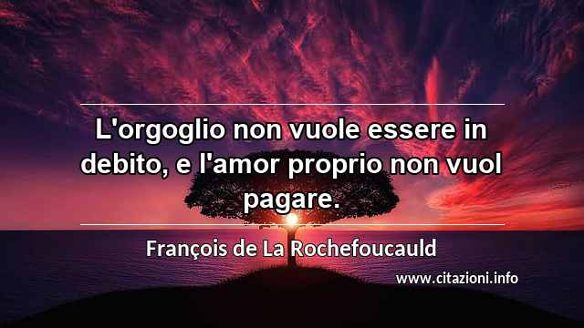 “L'orgoglio non vuole essere in debito, e l'amor proprio non vuol pagare.”